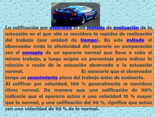 La calificación por velocidad es un método de evaluación de la actuación en el que sólo se considera la rapidez de realización del trabajo (por unidad de tiempo). En este método el observador mide la efectividad del operario en comparación con el concepto de un operario normal que lleva a cabo el mismo trabajo, y luego asigna un porcentaje para indicar la relación o razón de la actuación observada a la actuación normal.                                       Es necesario que el observador tenga un conocimiento pleno del trabajo antes de evaluarlo.Al calificar por velocidad, 100 % generalmente se considera ritmo normal. De manera que una calificación de 110% indicaría que el operario actúa a una velocidad 10 % mayor que la normal, y una calificación del 90 %, significa que actúa con una velocidad de 90 % de la normal.