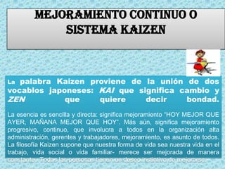 MEJORAMIENTO CONTINUO O SISTEMA KAIZENLa palabra Kaizen proviene de la unión de dos vocablos japoneses: KAI que significa cambio y ZEN  que quiere decir bondad.La esencia es sencilla y directa: significa mejoramiento “HOY MEJOR QUE AYER, MAÑANA MEJOR QUE HOY”. Más aún, significa mejoramiento progresivo, continuo, que involucra a todos en la organización alta administración, gerentes y trabajadores, mejoramiento, es asunto de todos. La filosofía Kaizen supone que nuestra forma de vida sea nuestra vida en el trabajo, vida social o vida familiar- merece ser mejorada de manera constante.  Todas las personas tienen un deseo instintivo de mejorarse.
