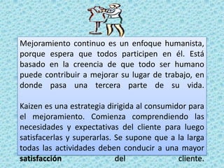 Mejoramiento continuo es un enfoque humanista, porque espera que todos participen en él. Está basado en la creencia de que todo ser humano puede contribuir a mejorar su lugar de trabajo, en donde pasa una tercera parte de su vida.Kaizen es una estrategia dirigida al consumidor para el mejoramiento. Comienza comprendiendo las necesidades y expectativas del cliente para luego satisfacerlas y superarlas. Se supone que a la larga todas las actividades deben conducir a una mayor satisfacción del cliente.