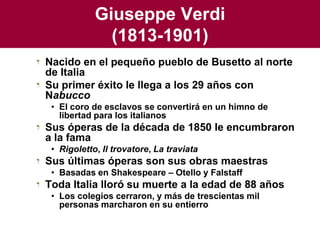 Giuseppe Verdi(1813-1901)Nacido en el pequeño pueblo de Busetto al norte de ItaliaSu primer éxito le llega a los 29 años con NabuccoEl coro de esclavos se convertirá en un himno de libertad para los italianosSus óperas de la década de 1850 le encumbraron a la famaRigoletto, Il trovatore, La traviataSus últimas óperas son sus obras maestrasBasadas en Shakespeare – Otello y FalstaffToda Italia lloró su muerte a la edad de 88 añosLos colegios cerraron, y más de trescientas mil personas marcharon en su entierro
