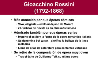 Gioacchino Rossini(1792-1868)Más conocido por sus óperas cómicasVivo, elegante – estilo no lejano de MozartEl Barbero de Sevilla es su obra más famosaAdmirado también por sus óperas seriasImpone el estilo y la forma de la ópera romántica italianaSe denomina bel canto – glorifica la belleza de la línea melódicaLlena de arias de coloratura para cantantes virtuososSe retiró de la composición de ópera muy jovenTras el éxito de Guillermo Tell, su última ópera