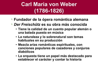 Carl Maria von Weber(1786-1826)Fundador de la ópera romántica alemanaDer Freischütz es su obra más conocidaTiene la calidad de un cuento popular alemán o una balada puesta en músicaLa naturaleza y lo sobrenatural son temas habituales en su producciónMezcla arias románticas espirituales, con canciones populares de cazadores y conjuros diabólicosLa orquesta tiene un papel más destacado para establecer el carácter y contar la historia