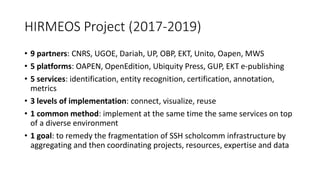 HIRMEOS Project (2017-2019)
• 9 partners: CNRS, UGOE, Dariah, UP, OBP, EKT, Unito, Oapen, MWS
• 5 platforms: OAPEN, OpenEdition, Ubiquity Press, GUP, EKT e-publishing
• 5 services: identification, entity recognition, certification, annotation,
metrics
• 3 levels of implementation: connect, visualize, reuse
• 1 common method: implement at the same time the same services on top
of a diverse environment
• 1 goal: to remedy the fragmentation of SSH scholcomm infrastructure by
aggregating and then coordinating projects, resources, expertise and data
 