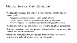 Metrics Service Main Objective
• Collect various usage and impact metrics related identified open
acces books:
• “Usage metrics” : dissemination on different plateforms
• “Impact metrics”: different types of citation, sharing, references
• “Identified books” : can be identified with different types of identifiers
• Collect and not merge the metrics (prevent the doughnut syndrome)
• Provide easy access and transparency to book metrics via various data
access and visualization tools
• Develop a modular, open, distributed infrastructure that would
prevent any lock-in from any player on the service
 