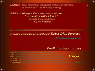 Links para abrir fotos em alta resolução de alguns teatros deste arquivo: (todos em .jpg)   Budapest -  http://www.flickr.com/photos/helico/456433534/sizes/o/ Budapest-  http://www.flickr.com/photos/danube/118061702/sizes/o/ Buenos Aires -  http://www.flickr.com/photos/exedu/172895080/sizes/o/ Copenhagen -  http://www.flickr.com/photos/malouette/400581702/sizes/o/in/set-72157601313746135/ Frankfourt -  http://upload.wikimedia.org/wikipedia/commons/3/34/Alteoper-ffm002.jpg London -  http://www.flickr.com/photos/77506989@N00/433308652/ sizes /o/ Madrid -  http://www.flickr.com/photos/8230500@N04/1430882192/ sizes /o/ Milan -  http://www.flickr.com/photos/abirdie/25173119/sizes/o/ Milan -  http://www.flickr.com/photos/cicciopizzettaro/280550390/sizes/o/ Milan -  http://www.flickr.com/photos/riccoboni6/406635780/sizes/o/ Milan -  http://www.flickr.com/photos/dennismueller/87705521/sizes/o/ Moscow -  http://www.flickr.com/photos/aslakr/2088736798/sizes/o/ New York -  http://www.flickr.com/photos/macronin47/160525273/sizes/o/ Oslo -  http://www.flickr.com/photos/rennyba/2449505281/sizes/o/ Oslo -  http://www.flickr.com/photos/ausfi/2444449347/sizes/o/ Paris -  http://upload.wikimedia.org/wikipedia/commons/9/9c/EPO_1273_wiki.jpg Paris -  http://www.flickr.com/photos/fact244/829568057/sizes/o/ Paris -  http://www.flickr.com/photos/wallyg/1429995034/sizes/o/ Paris -  http://www.flickr.com/photos/wallyg/1429994310/sizes/o/in/set-72157602134763431/ Paris -  http://www.flickr.com/photos/r_catalano/471684620/sizes/o/ Paris -  http://www.flickr.com/photos/piero/251864891/sizes/o/ Praha -  http://www.flickr.com/photos/jillandjason/166390625/sizes/o/ Praha -  http://www.flickr.com/photos/yoshindustry/216061245/sizes/o/ São Paulo -  http://www.flickr.com/photos/pedro_angelini/2456204811/sizes/o/ Stockholm -  http://www.flickr.com/photos/rabulist/2226908482/sizes/o/   St Petersburg -  http://www.flickr.com/photos/anhthusm/534595902/sizes/o/in/set-72157600322507545/ Imagens   – todas encontradas  na Internet, com autores indicados,  ou publicadas no site www.wikipedia.org Música:   -  Giuseppe  Fortunino Francesco  Verdi   " Va, pensiero sull' ali dorate “ Coro dos Escravos Hebreus   Ópera  Nabucco   Pesquisa, compilação e formatação :  Delza Dias Ferreira [email_address] Brasil  – São Paulo –  X - 2008 Abraços 
