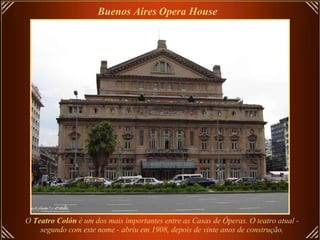 O  Teatro Colón  é um dos mais importantes entre as Casas de Óperas. O teatro atual -  segundo com este nome - abriu em 1908, depois de vinte anos de construção.   Buenos Aires   Opera House   