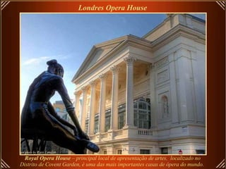 Royal Opera House  – principal local de apresentação de artes,  localizado no Distrito de Covent Garden, é uma das mais importantes casas de ópera do mundo.   Londres Opera House   