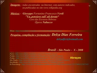 Links para abrir fotos em alta resolução de alguns teatros deste arquivo: (todos em .jpg)   Budapest -  http://www.flickr.com/photos/helico/456433534/sizes/o/ Budapest-  http://www.flickr.com/photos/danube/118061702/sizes/o/ Buenos Aires -  http://www.flickr.com/photos/exedu/172895080/sizes/o/ Copenhagen -  http://www.flickr.com/photos/malouette/400581702/sizes/o/in/set-72157601313746135/ Frankfourt -  http://upload.wikimedia.org/wikipedia/commons/3/34/Alteoper-ffm002.jpg London -  http://www.flickr.com/photos/77506989@N00/433308652/ sizes /o/ Madrid -  http://www.flickr.com/photos/8230500@N04/1430882192/ sizes /o/ Milan -  http://www.flickr.com/photos/abirdie/25173119/sizes/o/ Milan -  http://www.flickr.com/photos/cicciopizzettaro/280550390/sizes/o/ Milan -  http://www.flickr.com/photos/riccoboni6/406635780/sizes/o/ Milan -  http://www.flickr.com/photos/dennismueller/87705521/sizes/o/ Moscow -  http://www.flickr.com/photos/aslakr/2088736798/sizes/o/ New York -  http://www.flickr.com/photos/macronin47/160525273/sizes/o/ Oslo -  http://www.flickr.com/photos/rennyba/2449505281/sizes/o/ Oslo -  http://www.flickr.com/photos/ausfi/2444449347/sizes/o/ Paris -  http://upload.wikimedia.org/wikipedia/commons/9/9c/EPO_1273_wiki.jpg Paris -  http://www.flickr.com/photos/fact244/829568057/sizes/o/ Paris -  http://www.flickr.com/photos/wallyg/1429995034/sizes/o/ Paris -  http://www.flickr.com/photos/wallyg/1429994310/sizes/o/in/set-72157602134763431/ Paris -  http://www.flickr.com/photos/r_catalano/471684620/sizes/o/ Paris -  http://www.flickr.com/photos/piero/251864891/sizes/o/ Praha -  http://www.flickr.com/photos/jillandjason/166390625/sizes/o/ Praha -  http://www.flickr.com/photos/yoshindustry/216061245/sizes/o/ São Paulo -  http://www.flickr.com/photos/pedro_angelini/2456204811/sizes/o/ Stockholm -  http://www.flickr.com/photos/rabulist/2226908482/sizes/o/   St Petersburg -  http://www.flickr.com/photos/anhthusm/534595902/sizes/o/in/set-72157600322507545/ Imagens   – todas encontradas  na Internet, com autores indicados,  ou publicadas no site www.wikipedia.org Música:   -  Giuseppe  Fortunino Francesco  Verdi   " Va, pensiero sull' ali dorate “ Coro dos Escravos Hebreus   Ópera  Nabucco   Pesquisa, compilação e formatação :  Delza Dias Ferreira [email_address] Brasil  – São Paulo –  X - 2008 Abraços 