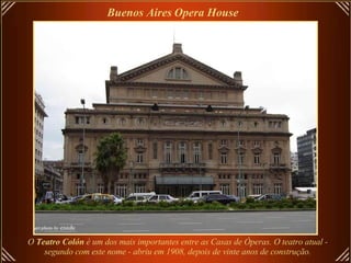 O  Teatro Colón  é um dos mais importantes entre as Casas de Óperas. O teatro atual -  segundo com este nome - abriu em 1908, depois de vinte anos de construção.   Buenos Aires   Opera House   