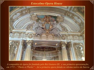 Estocolmo   Opera House   A companhia de ópera foi fundada pelo Rei Gustavo III,  e sua primeira apresentação,  em 1772 – “Thetis et Phelée” – foi a primeira opera falada no idioma nativo da Suécia.   