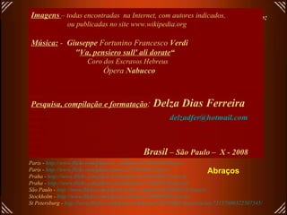 Links para abrir fotos em alta resolução de alguns teatros deste arquivo: (todos em .jpg)   Budapest -  http://www.flickr.com/photos/helico/456433534/sizes/o/ Budapest-  http://www.flickr.com/photos/danube/118061702/sizes/o/ Buenos Aires -  http://www.flickr.com/photos/exedu/172895080/sizes/o/ Copenhagen -  http://www.flickr.com/photos/malouette/400581702/sizes/o/in/set-72157601313746135/ Frankfourt -  http://upload.wikimedia.org/wikipedia/commons/3/34/Alteoper-ffm002.jpg London -  http://www.flickr.com/photos/77506989@N00/433308652/ sizes /o/ Madrid -  http://www.flickr.com/photos/8230500@N04/1430882192/ sizes /o/ Milan -  http://www.flickr.com/photos/abirdie/25173119/sizes/o/ Milan -  http://www.flickr.com/photos/cicciopizzettaro/280550390/sizes/o/ Milan -  http://www.flickr.com/photos/riccoboni6/406635780/sizes/o/ Milan -  http://www.flickr.com/photos/dennismueller/87705521/sizes/o/ Moscow -  http://www.flickr.com/photos/aslakr/2088736798/sizes/o/ New York -  http://www.flickr.com/photos/macronin47/160525273/sizes/o/ Oslo -  http://www.flickr.com/photos/rennyba/2449505281/sizes/o/ Oslo -  http://www.flickr.com/photos/ausfi/2444449347/sizes/o/ Paris -  http://upload.wikimedia.org/wikipedia/commons/9/9c/EPO_1273_wiki.jpg Paris -  http://www.flickr.com/photos/fact244/829568057/sizes/o/ Paris -  http://www.flickr.com/photos/wallyg/1429995034/sizes/o/ Paris -  http://www.flickr.com/photos/wallyg/1429994310/sizes/o/in/set-72157602134763431/ Paris -  http://www.flickr.com/photos/r_catalano/471684620/sizes/o/ Paris -  http://www.flickr.com/photos/piero/251864891/sizes/o/ Praha -  http://www.flickr.com/photos/jillandjason/166390625/sizes/o/ Praha -  http://www.flickr.com/photos/yoshindustry/216061245/sizes/o/ São Paulo -  http://www.flickr.com/photos/pedro_angelini/2456204811/sizes/o/ Stockholm -  http://www.flickr.com/photos/rabulist/2226908482/sizes/o/   St Petersburg -  http://www.flickr.com/photos/anhthusm/534595902/sizes/o/in/set-72157600322507545/ Imagens   – todas encontradas  na Internet, com autores indicados,  ou publicadas no site www.wikipedia.org Música:   -  Giuseppe  Fortunino Francesco  Verdi   " Va, pensiero sull' ali dorate “ Coro dos Escravos Hebreus   Ópera  Nabucco   Pesquisa, compilação e formatação :  Delza Dias Ferreira [email_address] Brasil  – São Paulo –  X - 2008 Abraços 