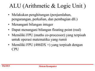 ALU (Arithmetic & Logic Unit )
    • Melakukan penghitungan (penjumlahan,
      pengurangan, perkalian, dan pembagian dll.)
    • Menangani bilangan integer
    • Dapat menangani bilangan floating point (real)
    • Memiliki FPU (maths co-processor) yang terpisah
      untuk operasi matematika yang rumit
    • Memiliki FPU (486DX +) yang terpisah dengan
      CPU



TK1013                 Sistem Komputer
 
