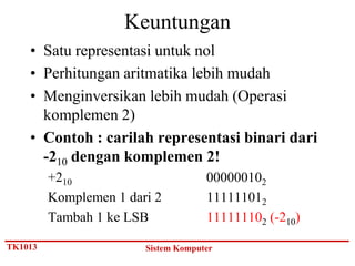 Keuntungan
    • Satu representasi untuk nol
    • Perhitungan aritmatika lebih mudah
    • Menginversikan lebih mudah (Operasi
      komplemen 2)
    • Contoh : carilah representasi binari dari
      -210 dengan komplemen 2!
         +210                        000000102
         Komplemen 1 dari 2          111111012
         Tambah 1 ke LSB             111111102 (-210)

TK1013                  Sistem Komputer
 