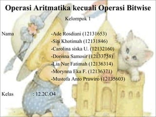 Operasi Aritmatika kecuali Operasi Bitwise
Kelompok 1
Nama : -Ade Rosdiani (12131653)
-Siti Khotimah (12131846)
-Carolina siska U. (12132160)
-Dorisna Samosir (12133758)
-Lia Nur Fatimah (12136314)
-Morynna Eka F. (12136371)
-Mustofa Anto Prawiro (12135603)
Kelas : 12.2C.O4
 
