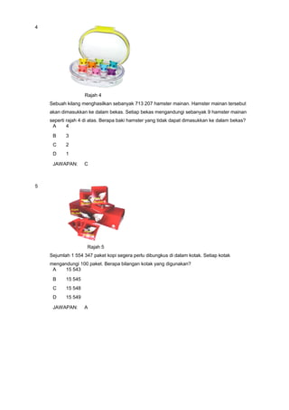 4
Rajah 4
Sebuah kilang menghasilkan sebanyak 713 207 hamster mainan. Hamster mainan tersebut
akan dimasukkan ke dalam bekas. Setiap bekas mengandungi sebanyak 9 hamster mainan
seperti rajah 4 di atas. Berapa baki hamster yang tidak dapat dimasukkan ke dalam bekas?
A 4
B 3
C 2
D 1
JAWAPAN: C
5
Rajah 5
Sejumlah 1 554 347 paket kopi segera perlu dibungkus di dalam kotak. Setiap kotak
mengandungi 100 paket. Berapa bilangan kotak yang digunakan?
A 15 543
B 15 545
C 15 548
D 15 549
JAWAPAN: A
 