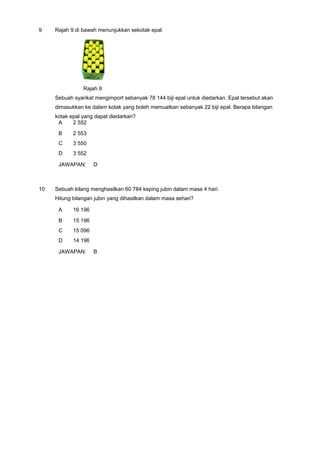 9 Rajah 9 di bawah menunjukkan sekotak epal.
Rajah 9
Sebuah syarikat mengimport sebanyak 78 144 biji epal untuk diedarkan. Epal tersebut akan
dimasukkan ke dalam kotak yang boleh memuatkan sebanyak 22 biji epal. Berapa bilangan
kotak epal yang dapat diedarkan?
A 2 552
B 2 553
C 3 550
D 3 552
JAWAPAN: D
10 Sebuah kilang menghasilkan 60 784 keping jubin dalam masa 4 hari.
Hitung bilangan jubin yang dihasilkan dalam masa sehari?
A 16 196
B 15 196
C 15 096
D 14 196
JAWAPAN: B
 