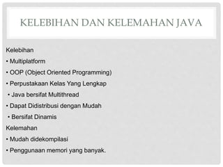 KELEBIHAN DAN KELEMAHAN JAVA
Kelebihan
• Multiplatform
• OOP (Object Oriented Programming)
• Perpustakaan Kelas Yang Lengkap
• Java bersifat Multithread
• Dapat Didistribusi dengan Mudah
• Bersifat Dinamis
Kelemahan
• Mudah didekompilasi
• Penggunaan memori yang banyak.
 