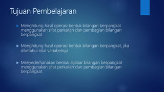 Tujuan Pembelajaran
 Menghitung hasil operasi bentuk bilangan berpangkat
menggunakan sifat perkalian dan pembagian bilangan
berpangkat
 Menghitung hasil operasi bentuk bilangan berpangkat, jika
diketahui nilai variabelnya
 Menyederhanakan bentuk aljabar bilangan berpangkat
menggunakan sifat perkalian dan pembagian bilangan
berpangkat
 