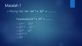 Masalah 1
 Hitung nilai dari 64−2
𝑥 323
= … … …
Penyelesaian 64−2 𝑥 323 = … … …
= (26)-2 . (25)3
= (2)6.(-2) . (2)5 . 3
= (2)-12 . (2)15
= (2)-12 +15
= (2)3
 