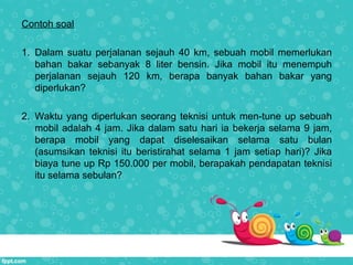 Contoh soal
1. Dalam suatu perjalanan sejauh 40 km, sebuah mobil memerlukan
bahan bakar sebanyak 8 liter bensin. Jika mobil itu menempuh
perjalanan sejauh 120 km, berapa banyak bahan bakar yang
diperlukan?
2. Waktu yang diperlukan seorang teknisi untuk men-tune up sebuah
mobil adalah 4 jam. Jika dalam satu hari ia bekerja selama 9 jam,
berapa mobil yang dapat diselesaikan selama satu bulan
(asumsikan teknisi itu beristirahat selama 1 jam setiap hari)? Jika
biaya tune up Rp 150.000 per mobil, berapakah pendapatan teknisi
itu selama sebulan?
 