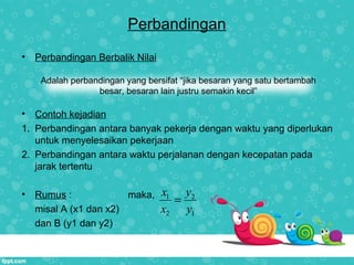 Perbandingan
• Perbandingan Berbalik Nilai
• Contoh kejadian
1. Perbandingan antara banyak pekerja dengan waktu yang diperlukan
untuk menyelesaikan pekerjaan
2. Perbandingan antara waktu perjalanan dengan kecepatan pada
jarak tertentu
• Rumus : maka,
misal A (x1 dan x2)
dan B (y1 dan y2)
Adalah perbandingan yang bersifat “jika besaran yang satu bertambah
besar, besaran lain justru semakin kecil”
1 2
2 1
x y
x y
=
 