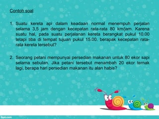 Contoh soal
1. Suatu kereta api dalam keadaan normal menempuh perjalan
selama 3,5 jam dengan kecepatan rata-rata 80 km/jam. Karena
suatu hal, pada suatu perjalanan kereta berangkat pukul 10.00
tetapi tiba di tempat tujuan pukul 15.00. berapak kecepatan rata-
rata kereta tersebut?
2. Seorang petani mempunyai persedian makanan untuk 80 ekor sapi
selama sebulan. Jika petani tersebut menambah 20 ekor ternak
lagi, berapa hari persedian makanan itu alan habis?
 