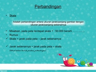 Perbandingan
• Skala
• Misalkan, pada peta terdapat skala 1 : 50.000 berarti …………..
• Rumus :
 Skala = jarak pada peta ÷ jarak sebenarnya
 Jarak sebenarnya = jarak pada peta × skala
(dibuat dalam bentuk pecahan perbandingan)
Adalah perbandingan antara ukuran jarak/panjang gambar dengan
ukuran jarak/panjang sebenarnya
 