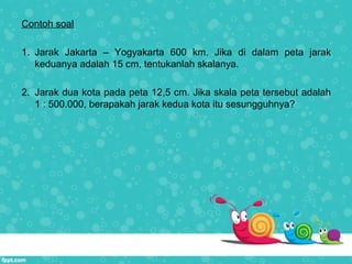 Contoh soal
1. Jarak Jakarta – Yogyakarta 600 km. Jika di dalam peta jarak
keduanya adalah 15 cm, tentukanlah skalanya.
2. Jarak dua kota pada peta 12,5 cm. Jika skala peta tersebut adalah
1 : 500.000, berapakah jarak kedua kota itu sesungguhnya?
 