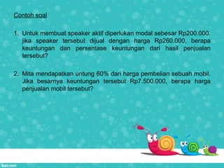 Contoh soal
1. Untuk membuat speaker aktif diperlukan modal sebesar Rp200.000.
jika speaker tersebut dijual dengan harga Rp260.000, berapa
keuntungan dan persentase keuntungan dari hasil penjualan
tersebut?
2. Mita mendapatkan untung 60% dari harga pembelian sebuah mobil.
Jika besarnya keuntungan tersebut Rp7.500.000, berapa harga
penjualan mobil tersebut?
 