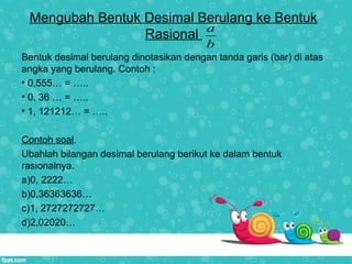 Mengubah Bentuk Desimal Berulang ke Bentuk
Rasional
Bentuk desimal berulang dinotasikan dengan tanda garis (bar) di atas
angka yang berulang. Contoh :
• 0,555… = …..
• 0, 36 … = …..
• 1, 121212… = …..
Contoh soal.
Ubahlah bilangan desimal berulang berikut ke dalam bentuk
rasionalnya.
a)0, 2222…
b)0,36363636…
c)1, 2727272727…
d)2,02020…
a
b
 