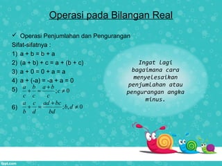 Operasi pada Bilangan Real
 Operasi Penjumlahan dan Pengurangan
Sifat-sifatnya :
1) a + b = b + a
2) (a + b) + c = a + (b + c)
3) a + 0 = 0 + a = a
4) a + (-a) = -a + a = 0
5)
6)
; 0
a b a b
c
c c c
+
+ = ≠
; , 0
a c ad bc
b d
b d bd
+
+ = ≠
Ingat lagi
bagaimana cara
menyelesaikan
penjumlahan atau
pengurangan angka
minus.
 