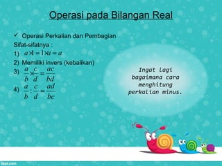 Operasi pada Bilangan Real
 Operasi Perkalian dan Pembagian
Sifat-sifatnya :
1)
2) Memiliki invers (kebalikan)
3)
4)
1 1a a a× = × =
a c ac
b d bd
× =
:
a c ad
b d bc
=
Ingat lagi
bagaimana cara
menghitung
perkalian minus.
 