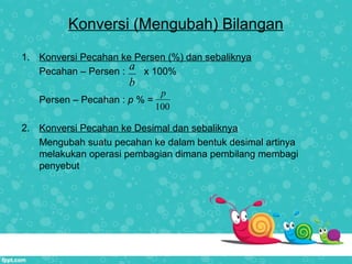 Konversi (Mengubah) Bilangan
1. Konversi Pecahan ke Persen (%) dan sebaliknya
Pecahan – Persen : x 100%
Persen – Pecahan : p % =
2. Konversi Pecahan ke Desimal dan sebaliknya
Mengubah suatu pecahan ke dalam bentuk desimal artinya
melakukan operasi pembagian dimana pembilang membagi
penyebut
a
b
100
p
 