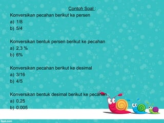 Contoh Soal :
Konversikan pecahan berikut ke persen
a) 1/8
b) 5/4
Konversikan bentuk persen berikut ke pecahan
a) 2,3 %
b) 6%
Konversikan pecahan berikut ke desimal
a) 3/16
b) 4/5
Konversikan bentuk desimal berikut ke pecahan
a) 0,25
b) 0.005
 