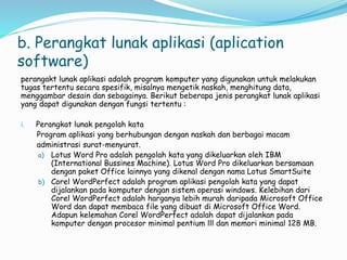 b. Perangkat lunak aplikasi (aplication
software)
perangakt lunak aplikasi adalah program komputer yang digunakan untuk melakukan
tugas tertentu secara spesifik, misalnya mengetik naskah, menghitung data,
menggambar desain dan sebagainya. Berikut beberapa jenis perangkat lunak aplikasi
yang dapat digunakan dengan fungsi tertentu :
i. Perangkat lunak pengolah kata
Program aplikasi yang berhubungan dengan naskah dan berbagai macam
administrasi surat-menyurat.
a) Lotus Word Pro adalah pengolah kata yang dikeluarkan oleh IBM
(International Bussines Machine). Lotus Word Pro dikeluarkan bersamaan
dengan paket Office lainnya yang dikenal dengan nama Lotus SmartSuite
b) Corel WordPerfect adalah program aplikasi pengolah kata yang dapat
dijalankan pada komputer dengan sistem operasi windows. Kelebihan dari
Corel WordPerfect adalah harganya lebih murah daripada Microsoft Office
Word dan dapat membaca file yang dibuat di Microsoft Office Word.
Adapun kelemahan Corel WordPerfect adalah dapat dijalankan pada
komputer dengan procesor minimal pentium lll dan memori minimal 128 MB.
 