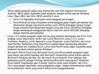  XESS adalah pengolah angka yang dikeluarkan oleh AIS (Applied Information
System). XESS dapat dijalankan pada komputer dengan sistem operasi Windows,
Linux, Open VMS, dan Unix. XESS memiliki 2 versi :
1) Versi Lite digunakan ditunjukan untuk pengguna perorangan
2) Versi Enterprise yang ditunjukan untuk pengguna pada tingkat perusahaan dan
dikeluarkan dengan tiga macam pilihan, yaitu XESS dilengkapi dengan fungsi-
fungsi standard dan kompatibel dengan Lotus dan Excel, XESSPlus dilengkapi
dengan kemampuan menggunakan Macro Add-Ins, serta XESSDK dilengkapi
dengan fasilitas pemrograman
 Lotus 1-2-3 adalah pengolah angka tertua yang memiliki kemampuan dan fitur-fitur
lengkap. Lotus SmartSuite terdiri dari Lotus Word Pro, Lotus 1-2-3, Lotus
Freelance, Graphics, Lotus Approach, Lotus Organizer, Lotus FastSite, dan Lotus
SmartCenter. Kelebihan Lotus SmartSuite adalah dapat menukarkan dokumen
dengan aplikasi lain, misalnya Excel. Lotus SmartSuite hanya dapat dijalankan pada
komputer berbasis sistem operasi Windows
 Microsoft Office Excel atau Microsoft Excel atau Excel adalah pengolah angka
yang dibuat dan didistribusikan oleh Microsoft Corporation untuk sistem operasi
Microsoft Windows dan Mac OS. Microsoft Excel memiliki fitur kalkulasi dan
pembuatan grafik sebagai strategi marketing Microsoft yang agresif. Kelebihan
Excel adalah tampilannya user friendly, disertai menu-menu standar, dan fitur-
fitur yang sangat diperlukan untuk pengolahan angka. Adapun kelemahannya adalah
harus membayar lisensi yang relatif mahal untuk menggunakannya.
 