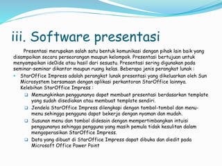 iii. Software presentasi
Presentasi merupakan salah satu bentuk komunikasi dengan pihak lain baik yang
disampaikan secara perseorangan maupun kelompok. Presentasi bertujuan untuk
menyampaikan ide0ide atau hasil dari sesuatu. Presentasi sering digunakan pada
seminar-seminar dikantor maupun ruang kelas. Beberapa jenis perangkat lunak :
 StarOffice Impress adalah perangkat lunak presentasi yang dikeluarkan oleh Sun
Microsystem bersamaan dengan aplikasi perkantoran StarOffice lainnya.
Kelebihan StarOffice Impress :
 Memungkinkan penggunanya dapat membuat presentasi berdasarkan template
yang sudah disediakan atau membuat template sendiri.
 Jendela StarOffice Impress dilengkapi dengan tombol-tombol dan menu-
menu sehingga pengguna dapat bekerja dengan nyaman dan mudah.
 Susunan menu dan tombol didesain dengan mempertimbangkan intuisi
penggunanya sehingga pengguna yang masih pemula tidak kesulitan dalam
mengoperasikan StarOffice Impress.
 Data yang dibuat di StarOffice Impress dapat dibuka dan diedit pada
Microsoft Office Power Point
 