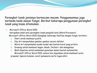 Perangkat lunak jenisnya bermacam-macam. Penggunaannya juga
berbeda-beda sesuai fungsi. Berikut beberapa penggunaan perangkat
lunak yang biasa ditemukan .
1. Microsoft Office Word 2010
merupakan salah satu perangkat lunak pengolah kata (Word Processor).
Microsoft Office Word 2010 dilengkapi beberapa fasilitas dengan fungsi tertentu :
a. Chart untuk membuat grafik.
b. Clip Art menyediakan gambar-gambar secara defalut
c. Word Art menyediakan model-model dan bentuk huruf yang artistic
d. Drawing untuk membuat bagan, denah, flochart, dan sebagainya
e. Math Equation untuk melakukan penulisan dalam bentuk matematika
Microsoft Office Word 2010, antara lain digunakan untuk membuat surat,
proposal, laporan bulanan, surat penawaran serta tugas akhir.
 