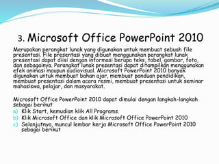 3. Microsoft Office PowerPoint 2010
Merupakan perangkat lunak yang digunakan untuk membuat sebuah file
presentasi. File presentasi yang dibuat menggunakan perangkat lunak
presentasi dapat diisi dengan informasi berupa teks, tabel, gambar, foto,
dan sebagainya. Perangkat lunak presentasi dapat ditampilkan menggunakan
efek animasi maupun audiovisual. Microsoft PowerPoint 2010 banyak
digunakan untuk membuat bahan ajar, membuat panduan pendidikan,
membuat presentasi dalam acara resmi, membuat presentasi untuk seminar
mahasiswa, pelajar, dan masyarakat.
Microsoft Office PowerPoint 2010 dapat dimulai dengan langkah-langkah
sebagai berikut
a) Klik Start, kemudian klik All Programs.
b) Klik Microsoft Office dan klik Microsoft Office PowerPoint 2010
c) Selanjutnya, muncul lembar kerja Microsoft Office PowerPoint 2010
sebagai berikut
 