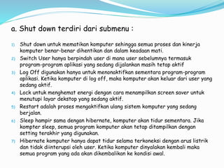 a. Shut down terdiri dari submenu :
1) Shut down untuk mematikan komputer sehingga semua proses dan kinerja
komputer benar-benar dihentikan dan dalam keadaan mati.
2) Switch User hanya berpindah user di mana user sebelumnya termasuk
program-program aplikasi yang sedang dijalankan masih tetap aktif
3) Log Off digunakan hanya untuk menonaktifkan sementara program-program
aplikasi. Ketika komputer di log off, maka komputer akan keluar dari user yang
sedang aktif.
4) Lock untuk menghemat energi dengan cara menampilkan screen saver untuk
menutupi layar dekstop yang sedang aktif.
5) Restart adalah proses mengaktifkan ulang sistem komputer yang sedang
berjalan.
6) Sleep hampir sama dengan hibernate, komputer akan tidur sementara. Jika
kompter sleep, semua program komputer akan tetap ditampilkan dengan
setting terakhir yang digunakan.
7) Hibernate komputer hanya dapat tidur selama terkoneksi dengan arus listrik
dan tidak diinterupsi oleh user. Ketika komputer dinyalakan kembali maka
semua program yang ada akan dikembalikan ke kondisi awal.
 
