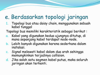 e. Berdasarkan topologi jaringan
1. Topologi bus atau daisy chain, menggunakan sebuah
kabel tunggal
Topologi bus memiliki karakteristik sebagai berikut :
a. Kabel yang digunakan kedua ujungnya ditutup, di
mana sepanjang kabel terdapat node-node.
b. Lebih banyak digunakan karena sederhana dalam
instalasi.
c. Signal melewati kabel dalam dua arah sehingga
memungkinkan terjadinya collision.
d. Jika salah satu segmen kabel putus, maka seluruh
jaringan akan terhenti.
 