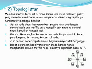 2) Topologi star
Memiliki kontrol terpusat di mana semua link harus melewati pusat
yang menyalurkan data ke semua simpul atau client yang dipilihnya.
Karakteristik sebagai berikut :
a. Setiap node dapat berkomunikasi secara langsung dengan
central node dan traffic data mengalir dari node ke central
node, kemudian kembali lagi.
b. Mudah dikembangkan karena setiap node hanya memiliki kabel
yang langsung terhubung ke central node.
c. Jika sebuah node terputus maka bagian lainnya tidak terganggu.
d. Dapat digunakan kabel yang lower grade karena hanya
menghandel sebuah traffic node, biasanya digunakan kabel UTP.
 