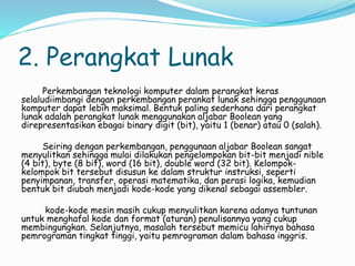 2. Perangkat Lunak
Perkembangan teknologi komputer dalam perangkat keras
selaludiimbangi dengan perkembangan perankat lunak sehingga penggunaan
komputer dapat lebih maksimal. Bentuk paling sederhana dari perangkat
lunak adalah perangkat lunak menggunakan aljabar Boolean yang
direpresentasikan ebagai binary digit (bit), yaitu 1 (benar) atau 0 (salah).
Seiring dengan perkembangan, penggunaan aljabar Boolean sangat
menyulitkan sehingga mulai dilakukan pengelompokan bit-bit menjadi nible
(4 bit), byte (8 bit), word (16 bit), double word (32 bit). Kelompok-
kelompok bit tersebut disusun ke dalam struktur instruksi, seperti
penyimpanan, transfer, operasi matematika, dan perasi logika, kemudian
bentuk bit diubah menjadi kode-kode yang dikenal sebagai assembler.
kode-kode mesin masih cukup menyulitkan karena adanya tuntunan
untuk menghafal kode dan format (aturan) penulisannya yang cukup
membingungkan. Selanjutnya, masalah tersebut memicu lahirnya bahasa
pemrograman tingkat tinggi, yaitu pemrograman dalam bahasa inggris.
 