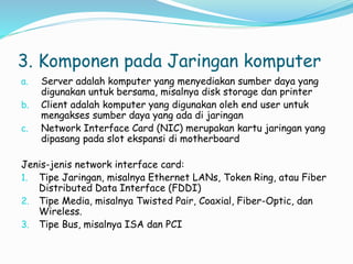 3. Komponen pada Jaringan komputer
a. Server adalah komputer yang menyediakan sumber daya yang
digunakan untuk bersama, misalnya disk storage dan printer
b. Client adalah komputer yang digunakan oleh end user untuk
mengakses sumber daya yang ada di jaringan
c. Network Interface Card (NIC) merupakan kartu jaringan yang
dipasang pada slot ekspansi di motherboard
Jenis-jenis network interface card:
1. Tipe Jaringan, misalnya Ethernet LANs, Token Ring, atau Fiber
Distributed Data Interface (FDDI)
2. Tipe Media, misalnya Twisted Pair, Coaxial, Fiber-Optic, dan
Wireless.
3. Tipe Bus, misalnya ISA dan PCI
 