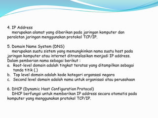 4. IP Address
merupakan alamat yang diberikan pada jaringan komputer dan
peralatan jaringan menggunakan protokol TCP/IP.
5. Domain Name System (DNS)
merupakan suatu sistem yang memungkinkan nama suatu host pada
jaringan komputer atau internet ditranslasikan menjadi IP address.
Dalam pemberian nama sebagai berikut :
a. Root-level domain adalah tingkat teratas yang ditampilkan sebagai
tanda titik (.)
b. Top level domain adalah kode kategori organsasi negara
c. Second level domain adalah nama untuk organisasi atau perusahaan
6. DHCP (Dynamic Host Configuration Protocol)
DHCP berfungsi untuk memberikan IP address secara otomatis pada
komputer yang menggunakan protokol TCP/IP.
 