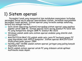 1) Sistem operasi
Perangkat lunak yang mengontrol dan melakukan manajemen terhadap
perangkat keras serta operasi-operasidasar sistem, termasuk menjalankan
perangkat lunak aplikasi. Sistem operasi yang tersedia samapi sekarang,
antara lain sebagai berikut :
a) DOS (Disk Operating System) merupakan sistem operasi yang awalnya
dipakai untuk IBM PC. Sistem operasi DOS sering disebut PC-DOS dan
PC yang kompatible dengan IBM PC disebut MC-DOS
b) Windows adalah salah satu sistem operasi andalan yang dimiliki oleh
microsoft.
c) MACINTOSA/MAC OS adalah salah satu jenis PC berbasis power PC
yang diproduksi oleh APPLE komputer. Sistem operasi MACINTOSA
diluncurkan pada januari 1984
d) NOVELLNET WARE adalah sistem operasi jaringan yang paling banyak
digunakan didunia.
e) BeOS adalah sistem operasi untuk PC yang didesain untuk aplikasi
multimedia masa depan.
 