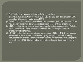 f) OS/2 adalah sistem operasi untuk PC yang awalnya
dikembangkan oleh Microsoft dan IBE. OS/2 dijual dan dikelola oleh IBM,
kemudian diluncurkan pada tahun 1994
g) PALM OS adalah sistem operasi komputer yang menjadi platfrom dari PDA.
PDA adalah komputer saku yang didesain sebagai personal organizer.
h) UNIX adalah sistem operasi yang pada awalnya dikembangkan oleh Bellabs
pada tahun 1969. UNIX merupakan sebuah sistem yang berkonsep
interaktif time shairing.
i) LINUX adalah sistem operasi yang menyerupai UNIX. LINUX merupakan
implementasi independent dari POSIX yang meliputi truemultitasking
virtual memory shared libraries deman-loading proper memory managemen
dan multiuser. LINUX disebarkan secara luas dan gratis di bawah lisensi
GNU
 