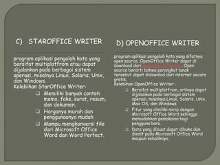 C) STAROFFICE WRITER D) OPENOFFICE WRITER
program aplikasi pengolah kata yang
bersifat multiplatfrom atau dapat
dijalankan pada berbagai sistem
operasi, misalnya Linux, Solaris, Unix,
dan Windows.
Kelebihan StarOffice Writer:
 Memiliki banyak contoh
memo, faks, surat, resum,
dan dokumen.
 Harganya murah dan
penggunaanya mudah
 Mampu mengkonversi file
dari Microsoft Office
Word dan Word Perfect.
program aplikasi pengolah kata yang sifatnya
open source. OpenOffice Writer dapat di
download dari www.openoffice.org. Open
source berarti bahwa perangkat lunak
tersebut dapat didownlod dari internet secara
gratis.
Kelebihan OpenOffice Writer :
 Bersifat multiplatfrom, artinya dapat
dijalankan pada berbagai sistem
operasi, misalnya Linux, Solaris, Unix,
Max OS, dan Windows.
 Fitur yang dimiliki mirip dengan
Microsoft Office Word sehingga
memudahkan pemakaian bagi
pengguna baru.
 Data yang dibuat dapat dibuka dan
diedit pada Microsoft Office Word
maupun sebaliknya.
 