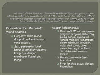 Kelemahan dari Microsoft
Word adalah :
 Harganya lebih mahal
daripada aplikasi lainnya
yang sejenis.
 Satu perangkat lunak
harus diinstal untuk satu
komputer dengan
membayar lisensi yng
mahal
Adapun kelebihannya :
 Microsoft Word merupakan
program pengolah kata yang
paling banyak digunakan
karena memiliki kemampuan
dalam membuat dokumen,
mulai dari surat, buku,
memo, berbagai publikasi,
dan dokumen-dokumen
lainnya.
 Mudah digunakan (user
friendly).
 Fitur lengkap sesuai dengan
kebutuhan.
 