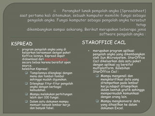KSPREAD STAROFFICE CACL
 program pengolah angka yang di
keluarkan bersamaan dengan paket
Koffice lainnya. Kspread dapat
didownload dari www.koffice.org
secara bebas karena bersifat open
source.
kelebihan Kspread :
 Tampilannya dilengkapi dengan
menu dan tombol-tombol
sehingga mudah digunakan.
 Dilengkapi fitur-fitur pengolah
angka dengan berbagai
kemudahan.
 Mampu melakukan perhitungan
lebih dari 100 fungsi.
 Dalam satu dokumen mampu
memuat banyak lembar kerja
dan banyak tabel.
 merupakan program aplikasi
pengolah angka yang dikembangkan
oleh Sun Microsystem. StarOffice
Cacl dikeluarkan dala satu paket
dengan aplikasi yg bersifat
multiplatform. Kelebihan
StarOffice Cacl :
 Mampu mengenali dan
mengklarifikasi data yang
ditempatkan pada lembar
kerja.ndapat ditampilkan
dalam bentuk grafik sehingga
mempermudah komunikasi
dengan orang lain.
 Mampu mengkonversi data
yang dihasilkan ke dalam
dokumen Excel.
 